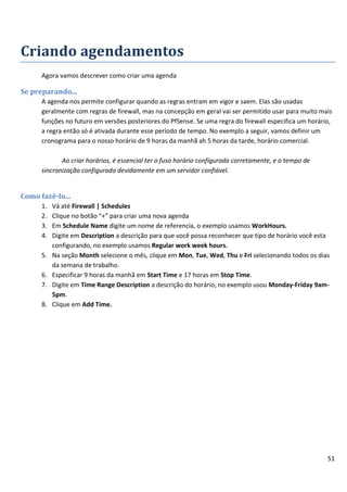 Criando agendamentos
      Agora vamos descrever como criar uma agenda

Se preparando...
      A agenda nos permite configurar quando as regras entram em vigor e saem. Elas são usadas
      geralmente com regras de firewall, mas na concepção em geral vai ser permitido usar para muito mais
      funções no futuro em versões posteriores do PfSense. Se uma regra do firewall especifica um horário,
      a regra então só é ativada durante esse período de tempo. No exemplo a seguir, vamos definir um
      cronograma para o nosso horário de 9 horas da manhã ah 5 horas da tarde, horário comercial.

             Ao criar horários, é essencial ter o fuso horário configurado corretamente, e o tempo de
      sincronização configurado devidamente em um servidor confiável.


Como fazê-lo...
      1.   Vá até Firewall | Schedules
      2.   Clique no botão “+” para criar uma nova agenda
      3.   Em Schedule Name digite um nome de referencia, o exemplo usamos WorkHours.
      4.   Digite em Description a descrição para que você possa reconhecer que tipo de horário você esta
           configurando, no exemplo usamos Regular work week hours.
      5.   Na seção Month selecione o mês, clique em Mon, Tue, Wed, Thu e Fri selecionando todos os dias
           da semana de trabalho.
      6.   Especificar 9 horas da manhã em Start Time e 17 horas em Stop Time.
      7.   Digite em Time Range Description a descrição do horário, no exemplo usou Monday-Friday 9am-
           5pm.
      8.   Clique em Add Time.




                                                                                                        51
 