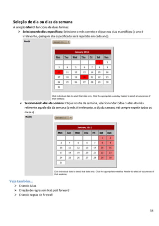 Seleção de dia ou dias da semana
  A seleção Month funciona de duas formas:
       Selecionando dias específicos: Selecione o mês correto e clique nos dias específicos (o ano é
         irrelevante, qualquer dia especificado será repetido em cada ano).




       Selecionando dias da semana: Clique no dia da semana, selecionando todos os dias do mês
        referente aquele dia da semana (o mês é irrelevante, o dia da semana vai sempre repetir todos os
        meses).




Veja também...
   Criando Alias
   Criação de regras em Nat port forward
   Criando regras de firewall



                                                                                                        54
 