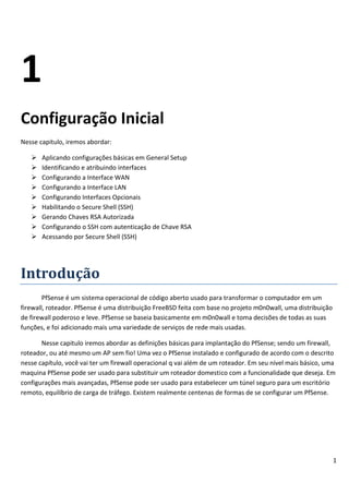 1
Configuração Inicial
Nesse capitulo, iremos abordar:

      Aplicando configurações básicas em General Setup
      Identificando e atribuindo interfaces
      Configurando a Interface WAN
      Configurando a Interface LAN
      Configurando Interfaces Opcionais
      Habilitando o Secure Shell (SSH)
      Gerando Chaves RSA Autorizada
      Configurando o SSH com autenticação de Chave RSA
      Acessando por Secure Shell (SSH)




Introdução
        PfSense é um sistema operacional de código aberto usado para transformar o computador em um
firewall, roteador. PfSense é uma distribuição FreeBSD feita com base no projeto m0n0wall, uma distribuição
de firewall poderoso e leve. PfSense se baseia basicamente em m0n0wall e toma decisões de todas as suas
funções, e foi adicionado mais uma variedade de serviços de rede mais usadas.

       Nesse capitulo iremos abordar as definições básicas para implantação do PfSense; sendo um firewall,
roteador, ou até mesmo um AP sem fio! Uma vez o PfSense instalado e configurado de acordo com o descrito
nesse capítulo, você vai ter um firewall operacional q vai além de um roteador. Em seu nível mais básico, uma
maquina PfSense pode ser usado para substituir um roteador domestico com a funcionalidade que deseja. Em
configurações mais avançadas, PfSense pode ser usado para estabelecer um túnel seguro para um escritório
remoto, equilíbrio de carga de tráfego. Existem realmente centenas de formas de se configurar um PfSense.




                                                                                                              1
 