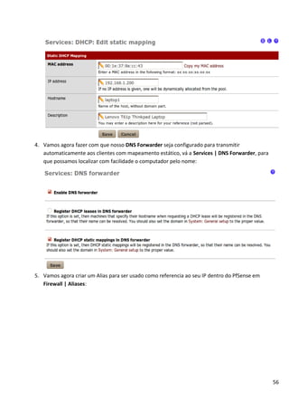 4. Vamos agora fazer com que nosso DNS Forwarder seja configurado para transmitir
   automaticamente aos clientes com mapeamento estático, vá a Services | DNS Forwarder, para
   que possamos localizar com facilidade o computador pelo nome:




5. Vamos agora criar um Alias para ser usado como referencia ao seu IP dentro do PfSense em
   Firewall | Aliases:




                                                                                               56
 