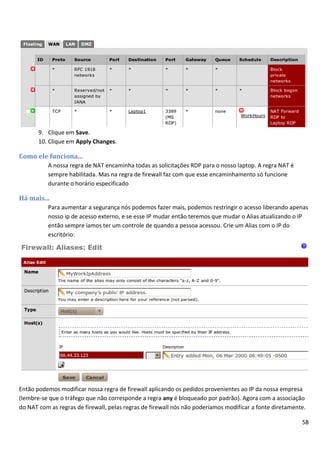 9. Clique em Save.
       10. Clique em Apply Changes.

Como ele funciona...
          A nossa regra de NAT encaminha todas as solicitações RDP para o nosso laptop. A regra NAT é
          sempre habilitada. Mas na regra de firewall faz com que esse encaminhamento só funcione
          durante o horário especificado

Há mais...
          Para aumentar a segurança nós podemos fazer mais, podemos restringir o acesso liberando apenas
          nosso ip de acesso externo, e se esse IP mudar então teremos que mudar o Alias atualizando o IP
          então sempre íamos ter um controle de quando a pessoa acessou. Crie um Alias com o IP do
          escritório:




Então podemos modificar nossa regra de firewall aplicando os pedidos provenientes ao IP da nossa empresa
(lembre-se que o tráfego que não corresponde a regra any é bloqueado por padrão). Agora com a associação
do NAT com as regras de firewall, pelas regras de firewall nós não poderíamos modificar a fonte diretamente.

                                                                                                          58
 