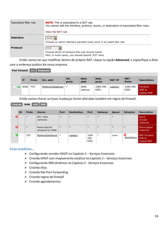 Então vamos ter que modificar dentro do próprio NAT, clique na opção Advanced, e especifique o Alias
com o endereço publico da nossa empresa.




      Então vamos checar se essas mudanças foram alteradas também em regras de firewall.




Veja também...
             Configurando servidor DHCP no Capitulo 2 – Serviços Essenciais
             Criando DHCP com mapeamento estático no Capitulo 2 – Serviços Essenciais
             Configurando DNS dinâmico no Capitulo 2 - Serviços Essenciais
             Criando Alias
             Criando Nat Port Forwarding
             Criando regras de firewall
             Criando agendamentos




                                                                                                       59
 