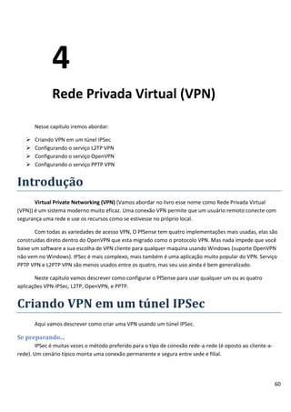 4
              Rede Privada Virtual (VPN)

       Nesse capitulo iremos abordar:

      Criando VPN em um túnel IPSec
      Configurando o serviço L2TP VPN
      Configurando o serviço OpenVPN
      Configurando o serviço PPTP VPN


Introdução
       Virtual Private Networking (VPN) (Vamos abordar no livro esse nome como Rede Privada Virtual
(VPN)) é um sistema moderno muito eficaz. Uma conexão VPN permite que um usuário remoto conecte com
segurança uma rede e use os recursos como se estivesse no próprio local.

       Com todas as variedades de acesso VPN, O PfSense tem quatro implementações mais usadas, elas são
construídas direto dentro do OpenVPN que esta migrado como o protocolo VPN. Mas nada impede que você
baixe um software a sua escolha de VPN cliente para qualquer maquina usando Windows (suporte OpenVPN
não vem no Windows). IPSec é mais complexo, mais também é uma aplicação muito popular do VPN. Serviço
PPTP VPN e L2PTP VPN são menos usados entre os quatro, mas seu uso ainda é bem generalizado.

       Neste capitulo vamos descrever como configurar o PfSense para usar qualquer um ou as quatro
aplicações VPN-IPSec, L2TP, OpenVPN, e PPTP.


Criando VPN em um túnel IPSec
       Aqui vamos descrever como criar uma VPN usando um túnel IPSec.

Se preparando...
       IPSec é muitas vezes o método preferido para o tipo de conexão rede-a-rede (é oposto ao cliente-a-
rede). Um cenário típico monta uma conexão permanente e segura entre sede e filial.




                                                                                                            60
 