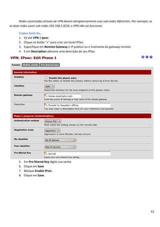 Redes conectadas através de VPN devem obrigatoriamente usar sub-redes diferentes. Por exemplo, se
as duas redes usam sub-redes 192.168.1.0/24, o VPN não vai funcionar.

      Como fazê-lo...
      1.   Vá até VPN | Ipsec
      2.   Clique no botão “+” para criar um túnel IPSec.
      3.   Especifique em Remote Gateway o IP publico ou o hostname do gateway remoto.
      4.   E em Description adicione uma descrição do seu IPSec




      5.   Em Pre-Shared Key digite sua senha
      6.   Clique em Save
      7.   Marque Enable IPsec.
      8.   Clique em Save.




                                                                                                       61
 