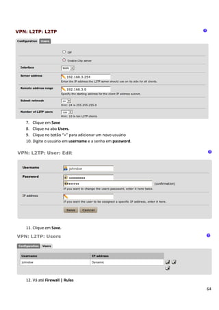 7. Clique em Save
8. Clique na aba Users.
9. Clique no botão “+” para adicionar um novo usuário
10. Digite o usuário em username e a senha em password.




11. Clique em Save.




12. Vá até Firewall | Rules
                                                          64
 