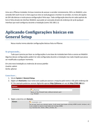 Uma vez o PfSense instalado, há duas maneiras de acessar o servidor remotamente, SSH e os WebGUI, uma
conexão SSH você iria ver o menu igual ao visto se você plugasse o monitor no servidor, no menu de opções
do SSH são básicas e muito pouca configuração é feita aqui. Toda configuração descrita em cada capitulo do
livro é feita através da interface WebGUI, que pode ser acessada através do endereço de ip de qualquer
interface que você configurou durante a instalação (como 192.168.1.1)




Aplicando Configurações básicas em
General Setup
       Nessa receita iremos abordar configurações básicas feita no PfSense.



Se preparando...
      Tudo que é preciso pra fazer as configurações é uma base de instalado bem feita e acesso ao WebGUI.
Algumas dessas configurações podem ter sido configuradas durante a instalação mas nada impede que possa
ser modificada a qualquer momento.

Em uma nova instalação as credencias de acesso padrão:
Usuário: admin
Senha: pfsense


Como fazer…
  1. Vá em System | General Setup.
  2. Digite um Hostname. Esse nome será usado pra acessar a maquina pelo nome e não pelo endereço de
      IP. Por exemplo podemos acessar digitando apenas http://pfsense em vez de http://192.168.1.1:




   3. Digite o domínio em Domain.




                                                                                                             2
 