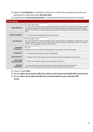 21. Digite em Local Network a conotação em CIDR, que os clientes vão ser capazes de acessar, que
    geralmente é a rede interna LAN, 192.168.1.0/24.
22. Especifique em Concurrent Connections, o numero máximo de clientes que irão se conectar.




23. Clique no botão Next.
24. Marque Add a rule to permit traffic from clients on the Internet to the OpenVPN server process.
25. Marque Add a rule to allow all traffic from connected clients to pass across the VPN
    tunnel:




                                                                                                   72
 