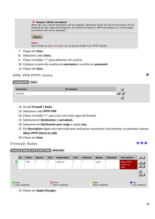 7. Clique em Save.
8. Selecione a aba Users.
9. Clique no botão “+” para adicionar um usuário
10. Coloque o nome de usuário em username e a senha em password.
11. Clique em Save.




12. Vá até Firewall | Rules
13. Selecione a aba PPTP VPN
14. Clique no botão “+” para criar uma nova regra de firewall.
15. Selecione em Destination o Lansubnet.
16. Selecione em Destination port range a opção any.
17. Em Description digite uma descrição que você possa reconhecer futuramente, no exemplo usamos
    Allow PPTP Clients to LAN.
18. Clique em Save.




19. Clique em Apply Changes.



                                                                                              76
 