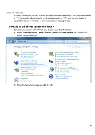 Como ele funciona...
        O serviço permite que usuários externos estabeleçam uma conexão segura e criptografada usando
        o PPTP. Os usuários irão se conectar a rede usando um cliente PPTP, uma vez autenticado, o
        usuário terá acesso a rede como se estivesse conectado no próprio local.


   Conexão de um cliente usando Windows 7
        Para criar uma conexão VPN PPTP em uma maquina usando o Windows 7:
        8. Abra o Painel de Controle | Rede e Internet | Status de tarefas de rede, abra o Central de
           Rede e compartilhamento




        9. Clique Configurar uma nova conexão de rede




                                                                                                        77
 