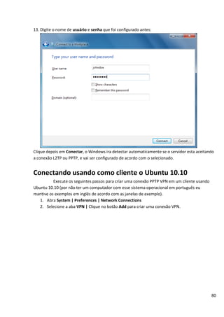 13. Digite o nome de usuário e senha que foi configurado antes:




Clique depois em Conectar, o Windows ira detectar automaticamente se o servidor esta aceitando
a conexão L2TP ou PPTP, e vai ser configurado de acordo com o selecionado.


Conectando usando como cliente o Ubuntu 10.10
          Execute os seguintes passos para criar uma conexão PPTP VPN em um cliente usando
Ubuntu 10.10 (por não ter um computador com esse sistema operacional em português eu
mantive os exemplos em inglês de acordo com as janelas de exemplo).
   1. Abra System | Preferences | Network Connections
   2. Selecione a aba VPN | Clique no botão Add para criar uma conexão VPN.




                                                                                             80
 