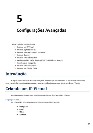 5
             Configurações Avançadas

       Nesse capitulo, iremos abordar:
           Criando um IP Virtual
           Criando regra de NAT 1:1
           Criando uma regra de NAT outbound
           Criando Gateway
           Criando uma rota estática
           Configurando o Traffic Shaping (QoS, Qualidade do Serviço)
           Interfaces do tipo ponte
           Criando uma LAN Virtual
           Criando um Captive Portal


Introdução
      A seguir vamos abordar recursos avançados de rede, que normalmente se encontram em classes
empresariais. No entanto cada um desses recursos então disponíveis na ultima versão do PfSense.


Criando um IP Virtual
      Aqui vamos descrever como configurar um endereço de IP virtual no PfSense.

Se preparando...
      No PfSense você pode criar quatro tipos distintos de IPs virtuais:

                Proxy ARP
                CARP
                Other
                AP Alias



                                                                                                   87
 