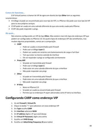 Como ele funciona...
       O IP Virtual (vamos o chamar de VIP de agora em diante) do tipo Other tem as seguintes
características:
     O tráfego só pode ser encaminhado para esse tipo de VIP; e o PfSense não pode usar esse tipo de VIP
       para os seus próprios serviços.
     O VIP pode ser usado em uma subrede diferente do que esta sendo usado pelo PfSense.
     O VIP não pode responder a pings.

Há mais...
       Nós estamos configurando um VIP do tipo Other. Mas existem mais três tipos de endereços VIP que
       podem ser configurados no PfSense 2.0. Os quatro tipos de endereços VIP são semelhantes, mas
       mudam algumas propriedades, vamos ver a comparação:
           CARP
                 o Pode ser usados e encaminhados pelo firewall
                 o Pode usar o tráfego Layer 2.
                 o Podem ser usados em cenários com balanceamento de carga e Fail-Over
                 o Tem que estar na mesma subrede da interface
                 o Ele vai responder a pings se configurado corretamente
           Proxy ARP
                 o Só pode ser transmitida pelo firewall
                 o Pode usar o tráfego Layer 2.
                 o Pode estar em uma subrede diferente do que a interface
                 o Não pode responder aos pings
           Other
                o Só pode ser transmitida pelo firewall
                o Pode estar em uma subrede diferente do que a interface
                o Não pode responder aos pings
           IP Alias
                o Novo no PfSense 2.0
                o Só pode ser usado ou encaminhado pelo firewall
                o Permite que os endereços IP sejam adicionados como IP extra na interface.

Configurando CARP como endereço VIP
       1.   Vá até Firewall | Virtual IPs
       2.   Clique no botão “+” para adicionar um novo endereço VIP
       3.   Em Type escolha CARP
       4.   Em Interface selecione WAN
       5.   Em IP address digite o IP que você deseja
       6.   Em Virtual IP Password, digite uma senha
       7.   Escolha um VHID Group
       8.   Escolha um Advertising Frequency (0 para todos)
                                                                                                         89
 