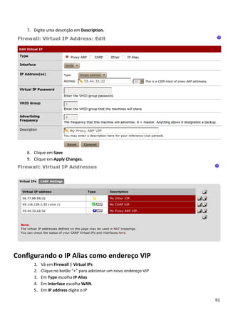 7. Digite uma descrição em Description.




    8. Clique em Save
    9. Clique em Apply Changes.




Configurando o IP Alias como endereço VIP
       1.   Vá em Firewall | Virtual IPs
       2.   Clique no botão “+” para adicionar um novo endereço VIP
       3.   Em Type escolha IP Alias
       4.   Em Interface escolha WAN.
       5.   Em IP address digite o IP

                                                                      91
 