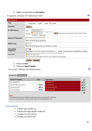 6. Digite uma descrição em Description.




        7. Clique em Save.
        8. Clique em Apply Changes.




Veja também...
            Criando regra de NAT 1:1
            Criando uma regra de NAT outbound
            Criando uma rota estática
            Criando uma LAN Virtual

                                                  92
 