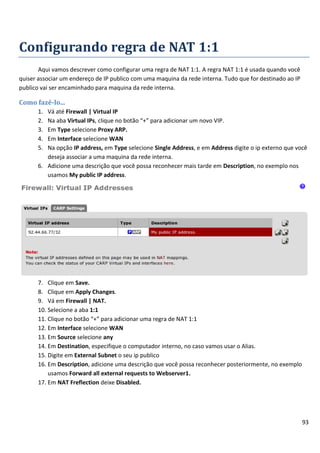 Configurando regra de NAT 1:1
       Aqui vamos descrever como configurar uma regra de NAT 1:1. A regra NAT 1:1 é usada quando você
quiser associar um endereço de IP publico com uma maquina da rede interna. Tudo que for destinado ao IP
publico vai ser encaminhado para maquina da rede interna.

Como fazê-lo...
      1. Vá até Firewall | Virtual IP
      2. Na aba Virtual IPs, clique no botão “+” para adicionar um novo VIP.
      3. Em Type selecione Proxy ARP.
      4. Em Interface selecione WAN
      5. Na opção IP address, em Type selecione Single Address, e em Address digite o ip externo que você
         deseja associar a uma maquina da rede interna.
      6. Adicione uma descrição que você possa reconhecer mais tarde em Description, no exemplo nos
         usamos My public IP address.




      7. Clique em Save.
      8. Clique em Apply Changes.
      9. Vá em Firewall | NAT.
      10. Selecione a aba 1:1
      11. Clique no botão “+” para adicionar uma regra de NAT 1:1
      12. Em Interface selecione WAN
      13. Em Source selecione any
      14. Em Destination, especifique o computador interno, no caso vamos usar o Alias.
      15. Digite em External Subnet o seu ip publico
      16. Em Description, adicione uma descrição que você possa reconhecer posteriormente, no exemplo
          usamos Forward all external requests to Webserver1.
      17. Em NAT Freflection deixe Disabled.




                                                                                                          93
 