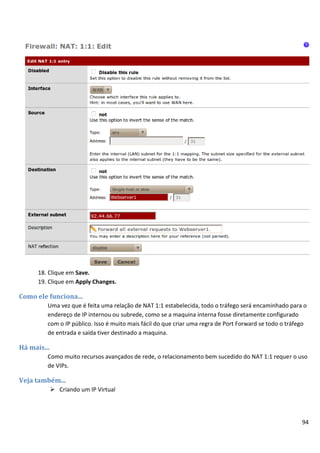 18. Clique em Save.
      19. Clique em Apply Changes.

Como ele funciona...
         Uma vez que é feita uma relação de NAT 1:1 estabelecida, todo o tráfego será encaminhado para o
         endereço de IP internou ou subrede, como se a maquina interna fosse diretamente configurado
         com o IP público. Isso é muito mais fácil do que criar uma regra de Port Forward se todo o tráfego
         de entrada e saída tiver destinado a maquina.

Há mais...
         Como muito recursos avançados de rede, o relacionamento bem sucedido do NAT 1:1 requer o uso
         de VIPs.

Veja também...
              Criando um IP Virtual




                                                                                                         94
 