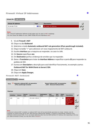 96
9. Vá até Firewall | NAT
10. Clique na aba Outbound
11. Selecione o modo Automatic outbound NAT rule generation (IPsec passthrough included).
12. Clique no botão “+” para adicionar um novo mapeamento de NAT outbound.
13. Escolha Interface que a maquina vai responder, no caso é a LAN.
14. Em Source especifique any
15. Em Destination ponha o endereço do servidor que ira responder.
16. Deixe o Translation para tratar da Interface Address e especificar a porta 22 para responder os
pedidos de SSH.
17. Escreva em Description a descrição para você identificar futuramente, no exemplo usamos
Outbound NAT for WAN Clients to Server1 SSH.
18. Clique em Save.
19. Clique em Apply Changes.
 