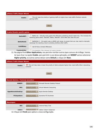 106
11. Na página final Other Applications, nos permite morldar outros tipos comuns de tráfego. Vamos
ter que clicar na opção Enable, para permitir o uso dessa aplicação, em MSRDP vamos selecionar
Higher priority, os outros vamos deixar como Default, e clique em Next.
12. Clique em FInish para aplicar a nova configuração.
 
