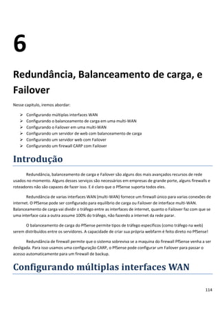 114
6
Redundância, Balanceamento de carga, e
Failover
Nesse capitulo, iremos abordar:
 Configurando múltiplas interfaces WAN
 Configurando o balanceamento de carga em uma multi-WAN
 Configurando o Failover em uma multi-WAN
 Configurando um servidor de web com balanceamento de carga
 Configurando um servidor web com Failover
 Configurando um firewall CARP com Failover
Introdução
Redundância, balanceamento de carga e Failover são alguns dos mais avançados recursos de rede
usados no momento. Alguns desses serviços são necessários em empresas de grande porte, alguns firewalls e
roteadores não são capazes de fazer isso. E é claro que o PfSense suporta todos eles.
Redundância de varias interfaces WAN (multi-WAN) fornece um firewall único para varias conexões de
internet. O PfSense pode ser configurado para equilíbrio de carga ou Failover de interface multi-WAN.
Balanceamento de carga vai dividir o tráfego entre as interfaces de internet, quanto o Failover faz com que se
uma interface caia a outra assume 100% do tráfego, não fazendo a internet da rede parar.
O balanceamento de carga do PfSense permite tipos de tráfego específicos (como tráfego na web)
serem distribuídos entre os servidores. A capacidade de criar sua própria webfarm é feito direto no PfSense!
Redundância de firewall permite que o sistema sobreviva se a maquina do firewall PfSense venha a ser
desligada. Para isso usamos uma configuração CARP, o PfSense pode configurar um Failover para passar o
acesso automaticamente para um firewall de backup.
Configurando múltiplas interfaces WAN
 
