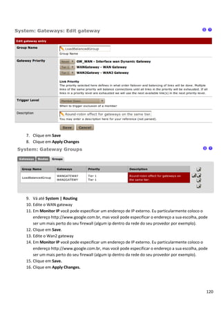 120
7. Clique em Save
8. Clique em Apply Changes
9. Vá até System | Routing
10. Edite o WAN gateway
11. Em Monitor IP você pode especificar um endereço de IP externo. Eu particularmente coloco o
endereço http://www.google.com.br, mas você pode especificar o endereço a sua escolha, pode
ser um mais perto do seu firewall (algum ip dentro da rede do seu provedor por exemplo).
12. Clique em Save.
13. Edite o Wan2 gateway
14. Em Monitor IP você pode especificar um endereço de IP externo. Eu particularmente coloco o
endereço http://www.google.com.br, mas você pode especificar o endereço a sua escolha, pode
ser um mais perto do seu firewall (algum ip dentro da rede do seu provedor por exemplo).
15. Clique em Save.
16. Clique em Apply Changes.
 