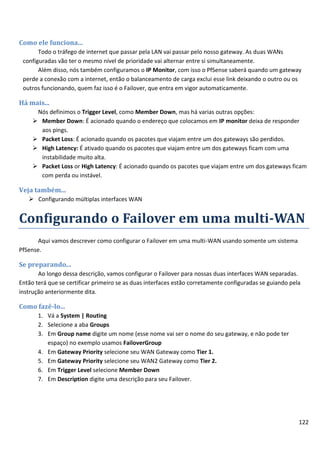 122
Como ele funciona...
Todo o tráfego de internet que passar pela LAN vai passar pelo nosso gateway. As duas WANs
configuradas vão ter o mesmo nível de prioridade vai alternar entre si simultaneamente.
Além disso, nós também configuramos o IP Monitor, com isso o PfSense saberá quando um gateway
perde a conexão com a internet, então o balanceamento de carga exclui esse link deixando o outro ou os
outros funcionando, quem faz isso é o Failover, que entra em vigor automaticamente.
Há mais...
Nós definimos o Trigger Level, como Member Down, mas há varias outras opções:
 Member Down: É acionado quando o endereço que colocamos em IP monitor deixa de responder
aos pings.
 Packet Loss: É acionado quando os pacotes que viajam entre um dos gateways são perdidos.
 High Latency: É ativado quando os pacotes que viajam entre um dos gateways ficam com uma
instabilidade muito alta.
 Packet Loss or High Latency: É acionado quando os pacotes que viajam entre um dos gateways ficam
com perda ou instável.
Veja também...
 Configurando múltiplas interfaces WAN
Configurando o Failover em uma multi-WAN
Aqui vamos descrever como configurar o Failover em uma multi-WAN usando somente um sistema
PfSense.
Se preparando...
Ao longo dessa descrição, vamos configurar o Failover para nossas duas interfaces WAN separadas.
Então terá que se certificar primeiro se as duas interfaces estão corretamente configuradas se guiando pela
instrução anteriormente dita.
Como fazê-lo...
1. Vá a System | Routing
2. Selecione a aba Groups
3. Em Group name digite um nome (esse nome vai ser o nome do seu gateway, e não pode ter
espaço) no exemplo usamos FailoverGroup
4. Em Gateway Priority selecione seu WAN Gateway como Tier 1.
5. Em Gateway Priority selecione seu WAN2 Gateway como Tier 2.
6. Em Trigger Level selecione Member Down
7. Em Description digite uma descrição para seu Failover.
 