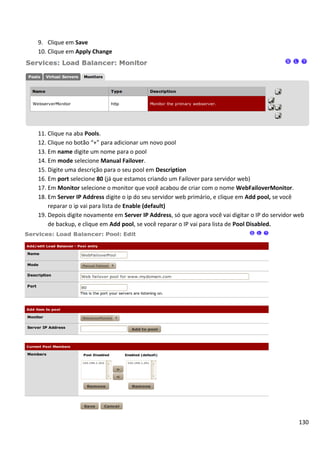 130
9. Clique em Save
10. Clique em Apply Change
11. Clique na aba Pools.
12. Clique no botão “+” para adicionar um novo pool
13. Em name digite um nome para o pool
14. Em mode selecione Manual Failover.
15. Digite uma descrição para o seu pool em Description
16. Em port selecione 80 (já que estamos criando um Failover para servidor web)
17. Em Monitor selecione o monitor que você acabou de criar com o nome WebFailoverMonitor.
18. Em Server IP Address digite o ip do seu servidor web primário, e clique em Add pool, se você
reparar o ip vai para lista de Enable (default)
19. Depois digite novamente em Server IP Address, só que agora você vai digitar o IP do servidor web
de backup, e clique em Add pool, se você reparar o IP vai para lista de Pool Disabled.
 