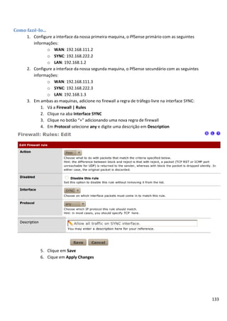 133
Como fazê-lo...
1. Configure a interface da nossa primeira maquina, o PfSense primário com as seguintes
informações:
o WAN: 192.168.111.2
o SYNC: 192.168.222.2
o LAN: 192.168.1.2
2. Configure a interface da nossa segunda maquina, o PfSense secundário com as seguintes
informações:
o WAN: 192.168.111.3
o SYNC: 192.168.222.3
o LAN: 192.168.1.3
3. Em ambas as maquinas, adicione no firewall a regra de tráfego livre na interface SYNC:
1. Vá a Firewall | Rules
2. Clique na aba Interface SYNC
3. Clique no botão “+” adicionando uma nova regra de firewall
4. Em Protocol selecione any e digite uma descrição em Description
5. Clique em Save
6. Cique em Apply Changes
 