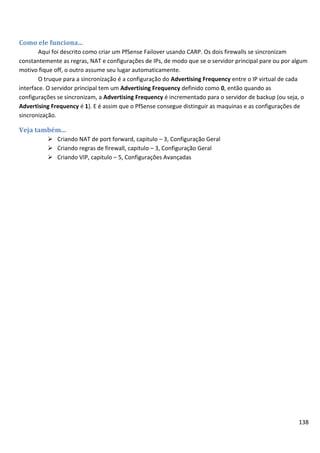 138
Como ele funciona...
Aqui foi descrito como criar um PfSense Failover usando CARP. Os dois firewalls se sincronizam
constantemente as regras, NAT e configurações de IPs, de modo que se o servidor principal pare ou por algum
motivo fique off, o outro assume seu lugar automaticamente.
O truque para a sincronização é a configuração do Advertising Frequency entre o IP virtual de cada
interface. O servidor principal tem um Advertising Frequency definido como 0, então quando as
configurações se sincronizam, a Advertising Frequency é incrementado para o servidor de backup (ou seja, o
Advertising Frequency é 1). E é assim que o PfSense consegue distinguir as maquinas e as configurações de
sincronização.
Veja também...
 Criando NAT de port forward, capitulo – 3, Configuração Geral
 Criando regras de firewall, capitulo – 3, Configuração Geral
 Criando VIP, capitulo – 5, Configurações Avançadas
 