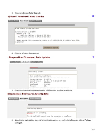 163
3. Clique em Invoke Auto Upgrade
4. Observe o Status do download
5. Quando o download estiver completo, o PfSense ira atualizar e reiniciar
6. No primeiro login após o sistema ter reiniciado, vamos ser redirecionado para a página Package
Manager.
 