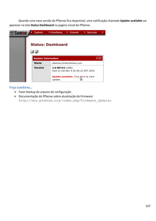 167
Quando uma nova versão do PfSense fica disponível, uma notificação chamada Update available vai
aparecer na tela Status Dashboard na pagina inicial do PfSense.
Veja também...
 Fazer backup do arquivo de configuração
 Documentação do PfSense sobre atualização do Firmware
http://doc.pfsense.org/index.php/Firmware_Updates
 