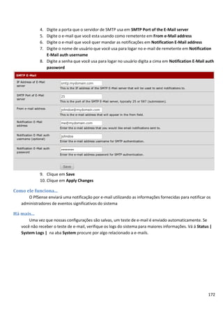 172
4. Digite a porta que o servidor de SMTP usa em SMTP Port of the E-Mail server
5. Digite o e-mail que você esta usando como remetente em From e-Mail address
6. Digite o e-mail que você quer mandar as notificações em Notification E-Mail address
7. Digite o nome de usuário que você usa para logar no e-mail de remetente em Notification
E-Mail auth username
8. Digite a senha que você usa para logar no usuário digita a cima em Notification E-Mail auth
password
9. Clique em Save
10. Clique em Apply Changes
Como ele funciona...
O PfSense enviará uma notificação por e-mail utilizando as informações fornecidas para notificar os
administradores de eventos significativos do sistema
Há mais...
Uma vez que nossas configurações são salvas, um teste de e-mail é enviado automaticamente. Se
você não receber o teste de e-mail, verifique os logs do sistema para maiores informações. Vá á Status |
System Logs | na aba System procure por algo relacionado a e-mails.
 