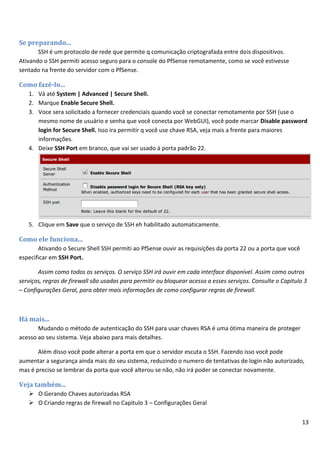 13
Se preparando...
SSH é um protocolo de rede que permite q comunicação criptografada entre dois dispositivos.
Ativando o SSH permiti acesso seguro para o console do PfSense remotamente, como se você estivesse
sentado na frente do servidor com o PfSense.
Como fazê-lo...
1. Vá até System | Advanced | Secure Shell.
2. Marque Enable Secure Shell.
3. Voce sera solicitado a fornecer credenciais quando você se conectar remotamente por SSH (use o
mesmo nome de usuário e senha que você conecta por WebGUI), você pode marcar Disable password
login for Secure Shell. Isso ira permitir q você use chave RSA, veja mais a frente para maiores
informações.
4. Deixe SSH Port em branco, que vai ser usado à porta padrão 22.
5. Clique em Save que o serviço de SSH eh habilitado automaticamente.
Como ele funciona...
Ativando o Secure Shell SSH permiti ao PfSense ouvir as requisições da porta 22 ou a porta que você
especificar em SSH Port.
Assim como todos os serviços. O serviço SSH irá ouvir em cada interface disponível. Assim como outros
serviços, regras de firewall são usadas para permitir ou bloquear acesso a esses serviços. Consulte o Capitulo 3
– Configurações Geral, para obter mais informações de como configurar regras de firewall.
Há mais...
Mudando o método de autenticação do SSH para usar chaves RSA é uma ótima maneira de proteger
acesso ao seu sistema. Veja abaixo para mais detalhes.
Além disso você pode alterar a porta em que o servidor escuta o SSH. Fazendo isso você pode
aumentar a segurança ainda mais do seu sistema, reduzindo o numero de tentativas de login não autorizado,
mas é preciso se lembrar da porta que você alterou se não, não irá poder se conectar novamente.
Veja também...
 O Gerando Chaves autorizadas RSA
 O Criando regras de firewall no Capitulo 3 – Configurações Geral
 