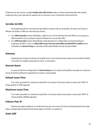 22
É diferente do que marcar a opção Enable static ARP entries onde os clientes desconhecidos irão receber
endereços de ip, mas não vão ser capazes de se comunicar com o firewall de nenhuma forma.
Servidor de DNS
Você pode especificar manualmente qual DNS os clientes irão ser atribuídos. Se deixar em branco o
PfSense irá atribuir o DNS em uma das duas formas:
 Se o DNS forwarder estiver habilitado, o DNS vai ser o IP da interface local do PfSense, isso porque o
DNS Forwarder torna a própria maquina PfSense em um servidor DNS.
 Se o DNS forwarder estiver desabilitado, então deverão ser configurados em General Setup os
endereços de DNS. E claro, se Allow DNS server list to be overridden by DHCP/PPP on WAN estiver
habilitado em General Setup os servidores DNS serão obtidos através da porta WAN.
Gateway
O gateway das maquinas clientes por padrão será o ip da interface local usada como servidor de DHCP,
mas pode ser mudada colocando um valor, se necessário.
Domain Name
O nome de domínio configurado em General Setup vai ser usado como padrão mas pode ser usado um
nome de domínio diferente especificado se houver a necessidade.
Default Lease Time
É um valor que pode ser usado para especificar um tempo mínimo que expire o acesso por DHCP. O
tempo padrão é 7200 segundos
Maximum Lease Time
É um valor que pode ser usado para especificar um tempo maximo que expire o acesso por DHCP. O
tempo padrão é 86400 segundos.
Failover Peer IP
Sistema que pode configurar um endereço de ip que sirva como Fail-Over de balanceamento de carga.
Veja a configuração de balanceamento de carga e Fail-Over no capitulo 6.
Static ARP
 