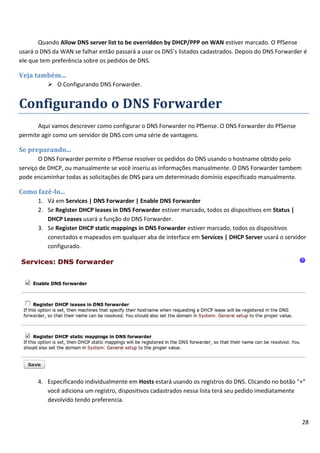 28
Quando Allow DNS server list to be overridden by DHCP/PPP on WAN estiver marcado. O PfSense
usará o DNS da WAN se falhar então passará a usar os DNS’s listados cadastrados. Depois do DNS Forwarder é
ele que tem preferência sobre os pedidos de DNS.
Veja também...
 O Configurando DNS Forwarder.
Configurando o DNS Forwarder
Aqui vamos descrever como configurar o DNS Forwarder no PfSense. O DNS Forwarder do PfSense
permite agir como um servidor de DNS com uma série de vantagens.
Se preparando...
O DNS Forwarder permite o PfSense resolver os pedidos do DNS usando o hostname obtido pelo
serviço de DHCP, ou manualmente se você inseriu as informações manualmente. O DNS Forwarder tambem
pode encaminhar todas as solicitações de DNS para um determinado domínio especificado manualmente.
Como fazê-lo...
1. Vá em Services | DNS Forwarder | Enable DNS Forwarder
2. Se Register DHCP leases in DNS Forwarder estiver marcado, todos os dispositivos em Status |
DHCP Leases usará a função do DNS Forwarder.
3. Se Register DHCP static mappings in DNS Forwarder estiver marcado, todos os dispositivos
conectados e mapeados em qualquer aba de interface em Services | DHCP Server usará o servidor
configurado.
4. Especificando individualmente em Hosts estará usando os registros do DNS. Clicando no botão “+”
você adiciona um registro, dispositivos cadastrados nessa lista terá seu pedido imediatamente
devolvido tendo preferencia.
 