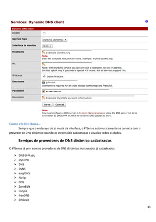 33
Como ele funciona...
Sempre que o endereço de ip muda da interface, o PfSense automaticamente se conecta com o
provedor de DNS dinâmico usando as credenciais cadastradas e atualiza todos os dados.
Serviços de provedores de DNS dinâmico cadastrados
O PfSense já vem com os provedores de DNS dinâmico mais usados já cadastrados:
 DNS-0-Matic
 DynDNS
 DHS
 DyNS
 easyDNS
 No-ip
 ODS
 ZoneEdit
 Loopia
 freeDNS
 DNSexit
 