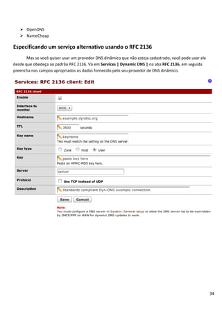 34
 OpenDNS
 NameCheap
Especificando um serviço alternativo usando o RFC 2136
Mas se você quiser usar um provedor DNS dinâmico que não esteja cadastrado, você pode usar ele
desde que obedeça ao padrão RFC 2136. Vá em Services | Dynamic DNS | na aba RFC 2136, em seguida
preencha nos campos apropriados os dados fornecido pelo seu provedor de DNS dinâmico.
 