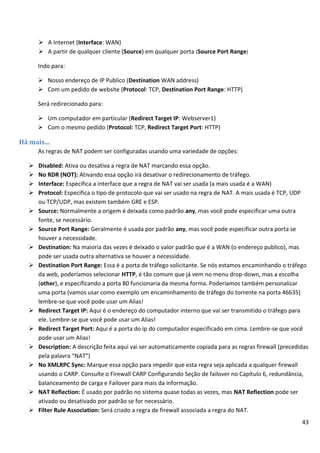 43
 A Internet (Interface: WAN)
 A partir de qualquer cliente (Source) em qualquer porta (Source Port Range)
Indo para:
 Nosso endereço de IP Publico (Destination WAN address)
 Com um pedido de website (Protocol: TCP, Destination Port Range: HTTP)
Será redirecionado para:
 Um computador em particular (Redirect Target IP: Webserver1)
 Com o mesmo pedido (Protocol: TCP, Redirect Target Port: HTTP)
Há mais...
As regras de NAT podem ser configuradas usando uma variedade de opções:
 Disabled: Ativa ou desativa a regra de NAT marcando essa opção.
 No RDR (NOT): Ativando essa opção irá desativar o redirecionamento de tráfego.
 Interface: Especifica a interface que a regra de NAT vai ser usada (a mais usada é a WAN)
 Protocol: Especifica o tipo de protocolo que vai ser usado na regra de NAT. A mais usada é TCP, UDP
ou TCP/UDP, mas existem também GRE e ESP.
 Source: Normalmente a origem é deixada como padrão any, mas você pode especificar uma outra
fonte, se necessário.
 Source Port Range: Geralmente é usada por padrão any, mas você pode especificar outra porta se
houver a necessidade.
 Destination: Na maioria das vezes é deixado o valor padrão que é a WAN (o endereço publico), mas
pode ser usada outra alternativa se houver a necessidade.
 Destination Port Range: Essa é a porta de tráfego solicitante. Se nós estamos encaminhando o tráfego
da web, poderíamos selecionar HTTP, é tão comum que já vem no menu drop-down, mas a escolha
(other), e especificando a porta 80 funcionaria da mesma forma. Poderíamos também personalizar
uma porta (vamos usar como exemplo um encaminhamento de tráfego do torrente na porta 46635)
lembre-se que você pode usar um Alias!
 Redirect Target IP: Aqui é o endereço do computador interno que vai ser transmitido o tráfego para
ele. Lembre-se que você pode usar um Alias!
 Redirect Target Port: Aqui é a porta do ip do computador especificado em cima. Lembre-se que você
pode usar um Alias!
 Description: A descrição feita aqui vai ser automaticamente copiada para as regras firewall (precedidas
pela palavra “NAT”)
 No XMLRPC Sync: Marque essa opção para impedir que esta regra seja aplicada a qualquer firewall
usando o CARP. Consulte o Firewall CARP Configurando Seção de failover no Capítulo 6, redundância,
balanceamento de carga e Failover para mais da informação.
 NAT Reflection: É usado por padrão no sistema quase todas as vezes, mas NAT Reflection pode ser
ativado ou desativado por padrão se for necessário.
 Filter Rule Association: Será criado a regra de firewall associada a regra do NAT.
 
