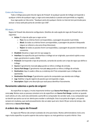 47
Como ele funciona...
Todo o tráfego passa pela lista de regras de Firewall. Se qualquer pacote de tráfego corresponde a
qualquer critério de qualquer regra, a regra seria executada (e o pacote seria permitido ou negado).
Essa regra pode ser lida como: "Qualquer porta de qualquer cliente na internet tem permissão para
acessar a nossa web pela porta do servidor que é 80".
Há mais...
Regras de firewall são altamente configuráveis. Detalhes de cada opção de regra de firewall são as
seguintes:
 Action: É o tipo de ação que a regra vai ter
o Pass: Se os critérios forem correspondidos, a passagem do pacote é permitida.
o Block: Se todos os critérios forem correspondidos, a passagem do pacote é bloqueada
(alguns se referem a ela como Drop Silencioso).
o Reject: Se todos os pacotes forem correspondidos, a passagem do pacote é devolvida ao
remetente.
 Disabled: Desativa a regra sem ter que apaga-la.
 Interface: Se especifica de qual interface o tráfego vai ser originado, que estará sujeito a essa
regra, geralmente é usada a WAN.
 Protocol: Corresponde o tipo de protocolo, variando de acordo com o tipo de regra que define o
tráfego.
 Source: É geralmente marcado any quando se refere a tráfego de entrada.
 Source Port Range: É geralmente marcado any quando se refere a tráfego de entrada.
 Destination: Aqui é usado o Alias ou o endereço de IP do computador que o tráfego esta
apontando.
 Destination Port Range: É geralmente a porta do computador que atende este tráfego.
 Log: Habilitar o log de registro do pacote que corresponde a regra.
 Description: Digite uma descrição que você possa identificar futuramente.
Raramente sabemos a porta de origem!
Ao especificar as regras, é muito importante lembrar que Source Port Range é quase sempre definida
como any. Muitas vezes as pessoas cometem erro de especificar um Source Port Range. Lembre-se quando
você solicita um site, você esta solicitando a porta 80 no computador do servidor web, e seu computador que
vai decidir que porta sua vai ser aberta para receber a solicitação. Esta é sua porta de origem, uma porta
sempre em mudança, que você provavelmente não vai saber qual será. Assim 99 por cento do tempo, não
saberemos o Source Port Range.
A ordem das regras do Firewall
As regras do PfSense são sempre avaliadas de cima para baixo. Muitos administradores inclui uma
regra muito especifica na parte superior das outras regras e as mais genéricas na parte inferior. Para
 