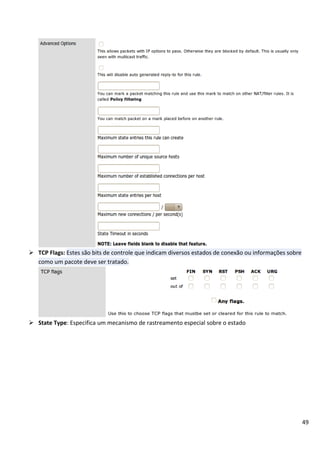 49
 TCP Flags: Estes são bits de controle que indicam diversos estados de conexão ou informações sobre
como um pacote deve ser tratado.
 State Type: Especifica um mecanismo de rastreamento especial sobre o estado
 