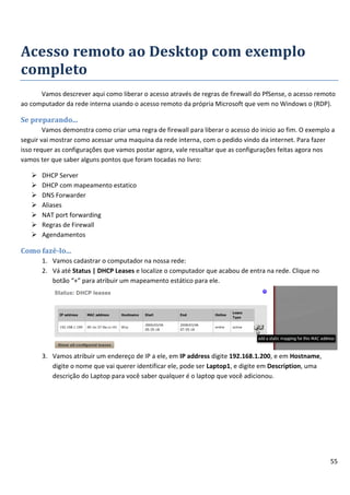 55
Acesso remoto ao Desktop com exemplo
completo
Vamos descrever aqui como liberar o acesso através de regras de firewall do PfSense, o acesso remoto
ao computador da rede interna usando o acesso remoto da própria Microsoft que vem no Windows o (RDP).
Se preparando...
Vamos demonstra como criar uma regra de firewall para liberar o acesso do inicio ao fim. O exemplo a
seguir vai mostrar como acessar uma maquina da rede interna, com o pedido vindo da internet. Para fazer
isso requer as configurações que vamos postar agora, vale ressaltar que as configurações feitas agora nos
vamos ter que saber alguns pontos que foram tocadas no livro:
 DHCP Server
 DHCP com mapeamento estatico
 DNS Forwarder
 Aliases
 NAT port forwarding
 Regras de Firewall
 Agendamentos
Como fazê-lo...
1. Vamos cadastrar o computador na nossa rede:
2. Vá até Status | DHCP Leases e localize o computador que acabou de entra na rede. Clique no
botão “+” para atribuir um mapeamento estático para ele.
3. Vamos atribuir um endereço de IP a ele, em IP address digite 192.168.1.200, e em Hostname,
digite o nome que vai querer identificar ele, pode ser Laptop1, e digite em Description, uma
descrição do Laptop para você saber qualquer é o laptop que você adicionou.
 