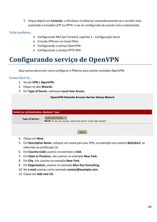 69
7. Clique depois em Conectar, o Windows ira detectar automaticamente se o servidor esta
aceitando a conexão L2TP ou PPTP, e vai ser configurado de acordo com o selecionado.
Veja também...
 Configurando NAT por Forward, capitulo 3 – Configuração Geral
 Criando VPN em um túnel IPSec
 Configurando o serviço OpenVPN
 Configurando o serviço PPTP VPN
Configurando serviço de OpenVPN
Aqui vamos descrever como configurar o PfSense para aceitar conexões OpenVPN.
Como fazê-lo...
1. Vá até VPN | OpenVPN.
2. Clique na aba Wizards.
3. Em Type of Server, selecione Local User Access.
4. Clique em Next.
5. Em Descriptive Name, coloque um nome para seu VPN, no exemplo nos usamos MyCaCert, se
referindo ae certificado CA.
6. Em Country Code usamos no exemplo o USA.
7. Em State or Province, nós usamos no exemplo New York.
8. Em City, nós usamos no exemplo New York.
9. Em Organization, usamos no exemplo Blue Key Consulting.
10. No e-mail usamos como exemplo contact@example.com.
11. Clique em Add new CA.
 