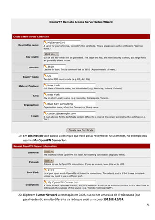 71
19. Em Description você coloca a descrição que você possa reconhecer futuramente, no exemplo nos
usamos My OpenVPN Connection.
20. Digite em Tunner Network a conotação em CIDR, isso vai ser uma faixa de IP não usada (que
geralmente não é muito diferente da rede que você usa) como 192.168.4.0/24.
 