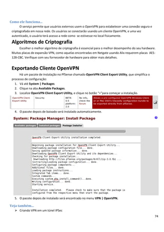 74
Como ele funciona...
O serviço permite que usuários externos usem o OpenVPN para estabelecer uma conexão segura e
criptografada em nossa rede. Os usuários se conectarão usando um cliente OpenVPN, e uma vez
autenticado, o usuário terá acesso a rede como se estivesse no local fisicamente.
Algoritmos de Criptografia
Escolher o melhor algoritmo de criptografia é essencial para o melhor desempenho do seu hardware.
Muitas placas de expansão VPN, como aquelas encontradas em Netgate usando Alix requerem placas AES-
128-CBC. Verifique com seu fornecedor de hardware para obter mais detalhes.
Exportando Cliente OpenVPN
Há um pacote de instalação no PfSense chamado OpenVPN Client Export Utility, que simplifica o
processo de configuração:
1. Vá até System | Packages
2. Clique na aba Available Packages.
3. Localize OpenVPN Client Export Utility, e clique no botão “+”para começar a instalação.
4. O pacote depois de baixado será instalado automaticamente.
5. O pacote depois de instalado será encontrado no menu VPN | OpenVPN.
Veja também...
 Criando VPN em um túnel IPSec
 