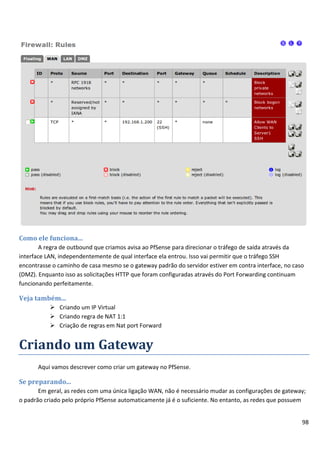 98
Como ele funciona...
A regra de outbound que criamos avisa ao PfSense para direcionar o tráfego de saída através da
interface LAN, independentemente de qual interface ela entrou. Isso vai permitir que o tráfego SSH
encontrasse o caminho de casa mesmo se o gateway padrão do servidor estiver em contra interface, no caso
(DMZ). Enquanto isso as solicitações HTTP que foram configuradas através do Port Forwarding continuam
funcionando perfeitamente.
Veja também...
 Criando um IP Virtual
 Criando regra de NAT 1:1
 Criação de regras em Nat port Forward
Criando um Gateway
Aqui vamos descrever como criar um gateway no PfSense.
Se preparando...
Em geral, as redes com uma única ligação WAN, não é necessário mudar as configurações de gateway;
o padrão criado pelo próprio PfSense automaticamente já é o suficiente. No entanto, as redes que possuem
 