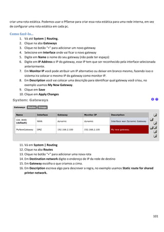 101
criar uma rota estática. Podemos usar o PfSense para criar essa rota estática para uma rede interna, em vez
de configurar uma rota estática em cada pc.
Como fazê-lo...
1. Vá até System | Routing.
2. Clique na aba Gateways
3. Clique no botão “+” para adicionar um novo gateway
4. Selecione em Interface onde vai ficar o novo gateway
5. Digite em Name o nome do seu gateway (não pode ter espaço)
6. Digite em IP Address o IP do gateway, esse IP tem que ser reconhecido pela interface selecionada
anteriormente.
7. Em Monitor IP você pode atribuir um IP alternativo ou deixar em branco mesmo, fazendo isso o
sistema ira colocar o mesmo IP do gateway como monitor IP.
8. Em Description você vai colocar uma descrição para identificar qual gateway você criou, no
exemplo usamos My New Gateway.
9. Clique em Save
10. Clique em Apply Changes
11. Vá em System | Routing
12. Clique na aba Routes
13. Clique no botão “+” para adicionar uma nova rota
14. Em Destination network digite o endereço de IP da rede de destino
15. Em Gateway escolha o que criamos a cima.
16. Em Description escreva algo para descrever a regra, no exemplo usamos Static route for shared
printer network.
 
