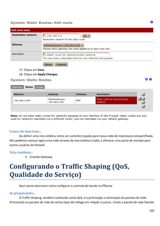 102
17. Clique em Save.
18. Clique em Apply Changes.
Como ele funciona...
Ao definir uma rota estática, temo um caminho traçado para nossa rede de impressora compartilhada.
Nós podemos acessar agora esta rede através da rota estática criada, e oferecer uma porta de entrada para
outros usuários do firewall.
Veja também...
 Criando Gateway
Configurando o Traffic Shaping (QoS,
Qualidade do Serviço)
Aqui vamos descrever como configurar o controle de banda no PfSense
Se preparando...
O Traffic Shaping, também conhecido como QoS, é a priorização e otimização de pacotes de rede.
Priorizando os pacotes de rede de certos tipos de tráfego em relação a outros. Limita o pacote de rede fixando
 