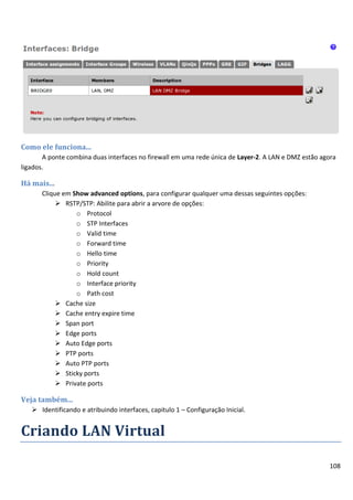 108
Como ele funciona...
A ponte combina duas interfaces no firewall em uma rede única de Layer-2. A LAN e DMZ estão agora
ligados.
Há mais...
Clique em Show advanced options, para configurar qualquer uma dessas seguintes opções:
 RSTP/STP: Abilite para abrir a arvore de opções:
o Protocol
o STP Interfaces
o Valid time
o Forward time
o Hello time
o Priority
o Hold count
o Interface priority
o Path cost
 Cache size
 Cache entry expire time
 Span port
 Edge ports
 Auto Edge ports
 PTP ports
 Auto PTP ports
 Sticky ports
 Private ports
Veja também...
 Identificando e atribuindo interfaces, capitulo 1 – Configuração Inicial.
Criando LAN Virtual
 