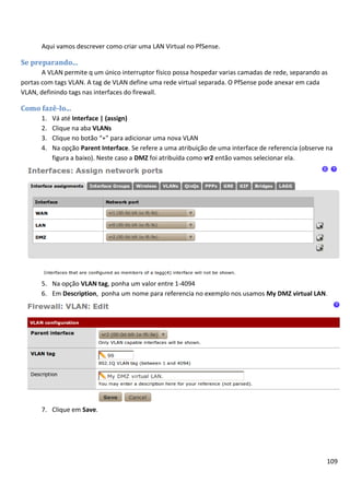 109
Aqui vamos descrever como criar uma LAN Virtual no PfSense.
Se preparando...
A VLAN permite q um único interruptor físico possa hospedar varias camadas de rede, separando as
portas com tags VLAN. A tag de VLAN define uma rede virtual separada. O PfSense pode anexar em cada
VLAN, definindo tags nas interfaces do firewall.
Como fazê-lo...
1. Vá até Interface | (assign)
2. Clique na aba VLANs
3. Clique no botão “+” para adicionar uma nova VLAN
4. Na opção Parent Interface. Se refere a uma atribuição de uma interface de referencia (observe na
figura a baixo). Neste caso a DMZ foi atribuída como vr2 então vamos selecionar ela.
5. Na opção VLAN tag, ponha um valor entre 1-4094
6. Em Description, ponha um nome para referencia no exemplo nos usamos My DMZ virtual LAN.
7. Clique em Save.
 