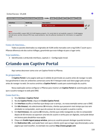 110
Como ele funciona...
Todos os pacotes destinados ou originados de VLAN serão marcados com a tag VLAN. É assim que o
PfSense diferencia ele dos outros tráfegos, garantindo que esse tráfego vá para o lugar certo.
Veja também...
 Identificando e atribuindo interfaces, capitulo 1 – Configuração Inicial.
Criando um Captive Portal
Aqui vamos descrever como criar um Captive Portal no PfSense.
Se preparando...
O Captive Portal é uma pagina web que é exibida de permissão ao usuário antes de navegar na web.
Isso geralmente é visto em ambientes comerciais como Wi-Fi Hotspot onde você deve pagar pelo serviço
antes de navegar na web. Em outros cenários o Captive Portal é usado para autenticação do usuário.
Nessa explicação vamos configurar o PfSense para mostrar um Captive Portal de autenticação antes
que o usuário navegue na web pela DMZ.
Como fazê-lo...
1. Vá a Services | Captive Portal
2. Na aba Captive Portal, clique em Enable Captive Portal.
3. Em Interface escolha a interface que deseja usar o serviço , no nosso exemplo vamos usar o DMZ.
4. Em Idle timeout, nós selecionamos 10 minutos, clientes que passarem mais tempo que isso sem
atividade no computador, assim que ele acessar de novo vai pedir o usuário e senha.
5. Em Hard timeout, nós usamos 60 minutos, clientes que estão navegando ou não no computador
depois de 60 minutos vai aparecer uma tela de usuário e senha para ser digitado, você pode deixar
em branco para desabilitar essa opção.
6. Clique em Enable logout popup window, para q os usuários possam deslogar quando terminar.
7. Em Redirection URL, você pode fazer com que o cliente assim que se logar seja direcionado a uma
pagina que você escolher, no exemplo nos usamos http://www.google.com
 