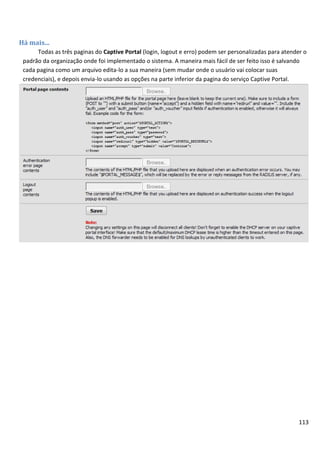 113
Há mais...
Todas as três paginas do Captive Portal (login, logout e erro) podem ser personalizadas para atender o
padrão da organização onde foi implementado o sistema. A maneira mais fácil de ser feito isso é salvando
cada pagina como um arquivo edita-lo a sua maneira (sem mudar onde o usuário vai colocar suas
credenciais), e depois envia-lo usando as opções na parte inferior da pagina do serviço Captive Portal.
 